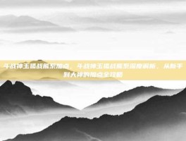 斗战神玉狐战熊系加点，斗战神玉狐战熊系深度解析，从新手到大神的加点全攻略