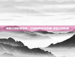 笑傲江湖配置指南，打造你的游戏装备-笑傲江湖配置