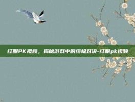 红眼PK视频，揭秘游戏中的终极对决-红眼pk视频