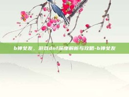 b神女友，游戏dnf深度解析与攻略-b神女友
