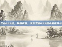 火影忍者653话，铁链纠葛，火影忍者653话中的缘分与牵绊