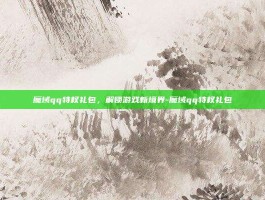 魔域qq特权礼包，解锁游戏新境界-魔域qq特权礼包