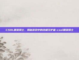 CSOL精英骑士，揭秘游戏中的终极守护者-csol精英骑士