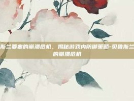 贝鲁斯兰要塞的崩溃危机，揭秘游戏内防御策略-贝鲁斯兰要塞的崩溃危机