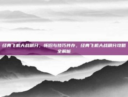 经典飞机大战刷分，怀旧与技巧并存，经典飞机大战刷分攻略全解析