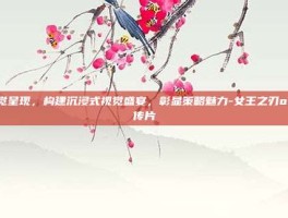 视觉呈现，构建沉浸式视觉盛宴，彰显策略魅力-女王之刃ol宣传片