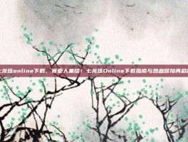 七龙珠online下载，赛亚人集结！七龙珠Online下载指南与热血冒险再启程