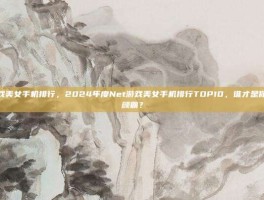 net游戏美女手机排行，2024年度Net游戏美女手机排行TOP10，谁才是你心中的颜霸？