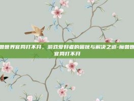 魔兽世界官网打不开，游戏爱好者的困扰与解决之道-魔兽世界官网打不开