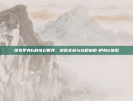 探索伊苏6的奇幻世界，地图全览与攻略指南-伊苏6地图