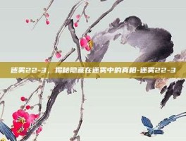 迷雾22-3，揭秘隐藏在迷雾中的真相-迷雾22-3