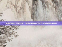 风色幻想OL日服攻略，新手必知的入门技巧-风色幻想ol日服