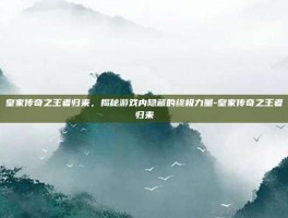 皇家传奇之王者归来，揭秘游戏内隐藏的终极力量-皇家传奇之王者归来