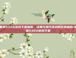 诺基亚5320游戏下载指南，经典与现代游戏的完美融合-诺基亚5320游戏下载