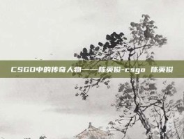 CSGO中的传奇人物——陈英俊-csgo 陈英俊