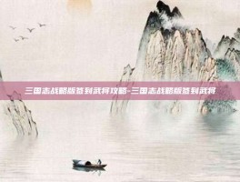 三国志战略版签到武将攻略-三国志战略版签到武将