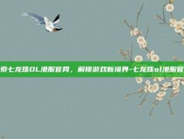探索七龙珠OL港服官网，解锁游戏新境界-七龙珠ol港服官网
