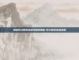 揭秘梦幻西游高级宝图的奥秘-梦幻西游高级宝图