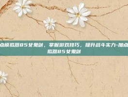 加点模拟器85女鬼剑，掌握游戏技巧，提升战斗实力-加点模拟器85女鬼剑
