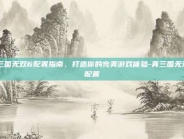 真三国无双6配置指南，打造你的完美游戏体验-真三国无双6配置