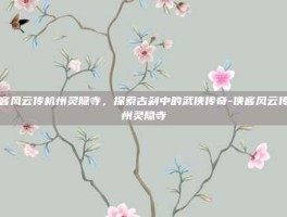 侠客风云传杭州灵隐寺，探索古刹中的武侠传奇-侠客风云传杭州灵隐寺