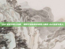 DNF圣诞节雪人攻略，如何打造你的专属雪人角色-dnf圣诞节雪人