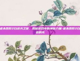 虐杀原形2白色光之谜，揭秘游戏中的神秘力量-虐杀原形2白色的光