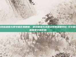 艾尔登法环标准版与豪华版区别解析，游戏体验与资源获取的深度对比-艾尔登法环标准版和豪华版区别