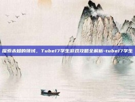 探索未知的领域，Tube17学生游戏攻略全解析-tube17学生
