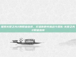 探索火炬之光2的职业选择，打造你的专属战斗团队-火炬之光2职业选择