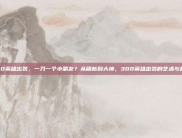 300英雄出装，一刀一个小朋友？从萌新到大神，300英雄出装的艺术与科学