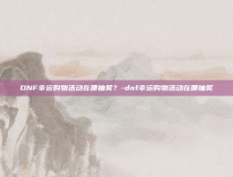 DNF幸运购物活动在哪抽奖？-dnf幸运购物活动在哪抽奖
