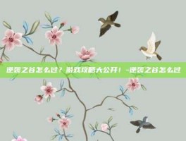 逆袭之谷怎么过？游戏攻略大公开！-逆袭之谷怎么过