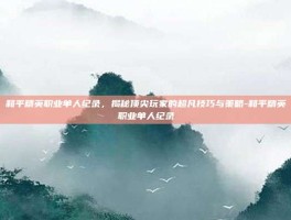 和平精英职业单人纪录，揭秘顶尖玩家的超凡技巧与策略-和平精英职业单人纪录