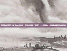 星辰变周年庆礼包大放送，助你游戏之路更上一层楼！-星辰变周年庆礼包