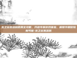 龙之谷激活码使用全攻略，开启专属游戏体验，解锁华丽冒险新可能-龙之谷激活码