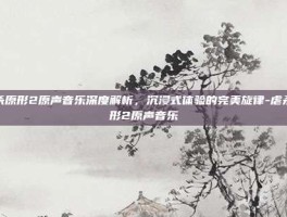 虐杀原形2原声音乐深度解析，沉浸式体验的完美旋律-虐杀原形2原声音乐