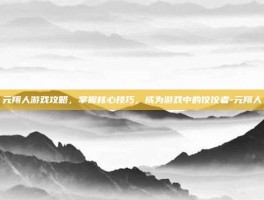 元翔人游戏攻略，掌握核心技巧，成为游戏中的佼佼者-元翔人