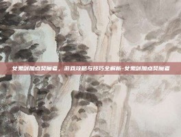 女鬼剑加点契魔者，游戏攻略与技巧全解析-女鬼剑加点契魔者