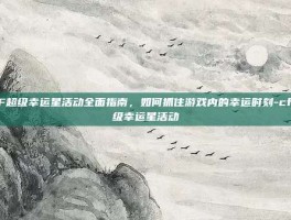 CF超级幸运星活动全面指南，如何抓住游戏内的幸运时刻-cf超级幸运星活动
