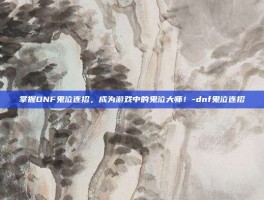 掌握DNF鬼泣连招，成为游戏中的鬼泣大师！-dnf鬼泣连招