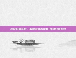 传奇归来礼包，解锁游戏新境界-传奇归来礼包