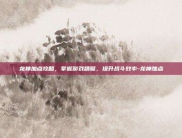 龙神加点攻略，掌握游戏精髓，提升战斗效率-龙神加点