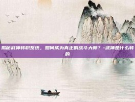 揭秘武神转职系统，如何成为真正的战斗大师？-武神是什么转的