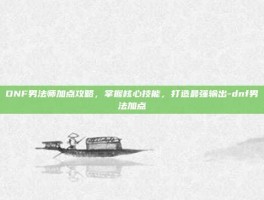 DNF男法师加点攻略，掌握核心技能，打造最强输出-dnf男法加点