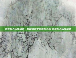 御龙在天历练功勋，揭秘游戏中的进阶之路-御龙在天历练功勋