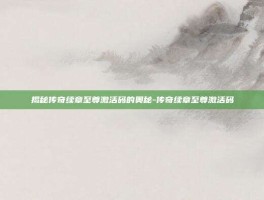 揭秘传奇续章至尊激活码的奥秘-传奇续章至尊激活码
