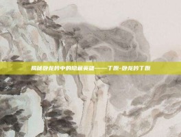 揭秘卧龙吟中的隐藏英雄——丁原-卧龙吟丁原