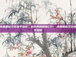 高圆圆赵又廷挽手逛街，游戏界的甜蜜CP！-高圆圆赵又廷挽手逛街