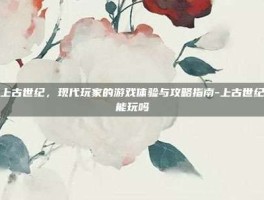 探索上古世纪，现代玩家的游戏体验与攻略指南-上古世纪现在能玩吗